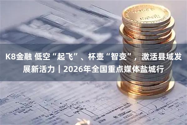 K8金融 低空“起飞”、杯壶“智变”，激活县域发展新活力｜2026年全国重点媒体盐城行