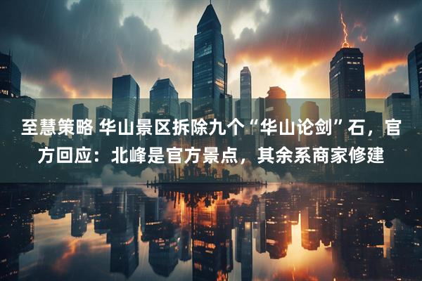 至慧策略 华山景区拆除九个“华山论剑”石，官方回应：北峰是官方景点，其余系商家修建